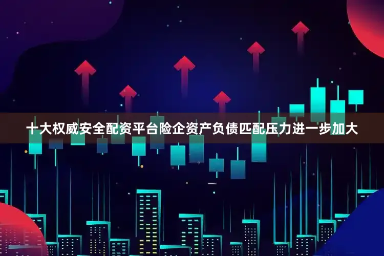 十大权威安全配资平台险企资产负债匹配压力进一步加大