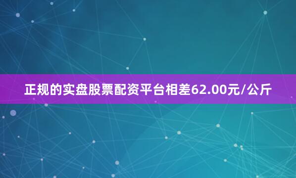 正规的实盘股票配资平台相差62.00元/公斤