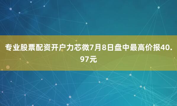 专业股票配资开户力芯微7月8日盘中最高价报40.97元