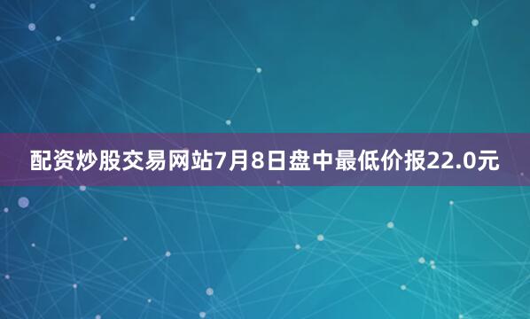 配资炒股交易网站7月8日盘中最低价报22.0元