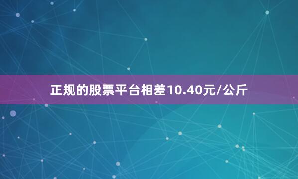 正规的股票平台相差10.40元/公斤