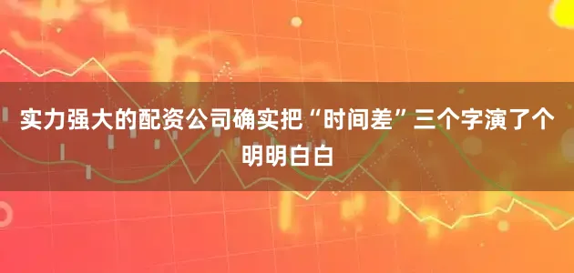 实力强大的配资公司确实把“时间差”三个字演了个明明白白